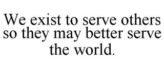 WE EXIST TO SERVE OTHERS SO THEY MAY BETTER SERVE THE WORLD.