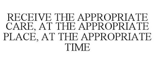 RECEIVE THE APPROPRIATE CARE, AT THE APPROPRIATE PLACE, AT THE APPROPRIATE TIME