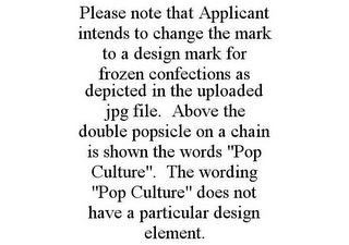 PLEASE NOTE THAT APPLICANT INTENDS TO CHANGE THE MARK TO A DESIGN MARK FOR FROZEN CONFECTIONS AS DEPICTED IN THE UPLOADED JPG FILE. ABOVE THE DOUBLE POPSICLE ON A CHAIN IS SHOWN THE WORDS "POP CULTURE". THE WORDING "POP CULTURE" DOES NOT HAVE A PARTICULAR DESIGN ELEMENT.