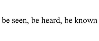 BE SEEN, BE HEARD, BE KNOWN