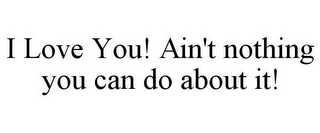 I LOVE YOU! AIN'T NOTHING YOU CAN DO ABOUT IT!