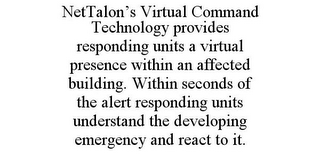 NETTALON'S VIRTUAL COMMAND TECHNOLOGY PROVIDES RESPONDING UNITS A VIRTUAL PRESENCE WITHIN AN AFFECTED BUILDING. WITHIN SECONDS OF THE ALERT RESPONDING UNITS UNDERSTAND THE DEVELOPING EMERGENCY AND REACT TO IT.