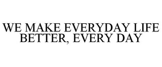 WE MAKE EVERYDAY LIFE BETTER, EVERY DAY