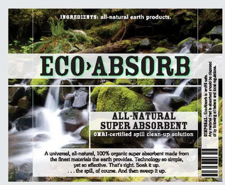 ECO ABSORB ALL-NATURAL SUPER ABSORBENT OMRI-CERTIFIED SPILL CLEAN-UP SOLUTION INGREDIENTS: ALL-NATURAL EARTH PRODUCTS. A UNIVERSAL, ALL-NATURAL, 100% ORGANIC SUPER ABSORBENT MADE FROM THE FINEST MATERIALS THE EARTH PROVIDES. TECHNOLOGY SO SIMPLE, YET SO EFFECTIVE. THAT'S RIGHT. SOAK IT UP. . . . THE SPILL, OF COURSE. AND THEN SWEEP IT UP.