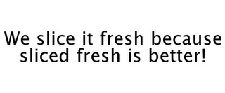 WE SLICE IT FRESH BECAUSE SLICED FRESH IS BETTER!