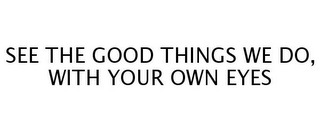 SEE THE GOOD THINGS WE DO, WITH YOUR OWN EYES