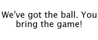 WE'VE GOT THE BALL. YOU BRING THE GAME!