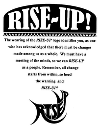 RISE-UP THE WEARING OF THE RISE-UP LOGO IDENTIFIES YOU, AS ONE WHO HAS ACKNOWLEDGED THAT THERE MUST BE CHANGES MADE AMONG US AS A WHOLE. WE MUST HAVE MEETING OF THE MINDS, SO WE CAN RISE-UP AS A PEOPLE. REMEMBER, ALL CHANGE STARTS WITHIN, SO HEED THE WARNING AND RISE-UP! RISEUP