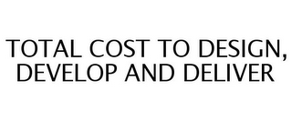 TOTAL COST TO DESIGN, DEVELOP AND DELIVER