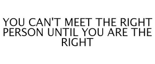 YOU CAN'T MEET THE RIGHT PERSON UNTIL YOU ARE THE RIGHT