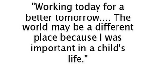 "WORKING TODAY FOR A BETTER TOMORROW.... THE WORLD MAY BE A DIFFERENT PLACE BECAUSE I WAS IMPORTANT IN A CHILD'S LIFE."