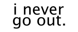 I NEVER GO OUT.