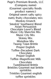 PAGE'S PREMIUM BRANDS, LLC (COMPANY NAME) (GOURMET SPECIALTY FOODS PRODUCT NAMES:) ORIGINAL SWEET SALTY SPICY NUTTY FRUITY CHOCOLATEY MIX MONKEY KRUNCH SMOKIN' SOUTHWEST BLEND ASIAN PERSUASION CHOCOLATE LOVER'S BLEND MUSIC CITY MUNCHIE MIX MUSIC CITY MIX SKINNY MIX MISTELTOE MIX TWANG TOWN BRITTLE PROPER ENGLISH TOFFEE-DECADENT DARK CHOCOLATE PROPER ENGLISH TOFFEE-MAGNIFICENT MILK CHOCOLATE TUMBLEWEED BRITTLE BRINKLES GOURMET NUT BRITTLE SPRINKLES TRINKLES GOURMET ENGLISH TOFFEE SPRINKLES