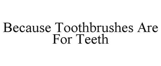 BECAUSE TOOTHBRUSHES ARE FOR TEETH