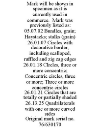 MARK WILL BE SHOWN IN SPECIMEN AS IT IS CURRENTLY USED IN COMMERCE. MARK WAS PREVIOUSLY LISTED AS: 05.07.02 BUNDLES, GRAIN; HAYSTACKS; STALKS (GRAIN) 26.01.07 CIRCLES WITH DECORATIVE BORDER, INCLUDING SCALLOPED, RUFFLED AND ZIG ZAG EDGES 26.01.18 CIRCLES, THREE OR MORE CONCENTRIC; CONCENTRIC CIRCLES, THREE OR MORE; THREE OR MORE CONCENTRIC CIRCLES 26.01.21 CIRCLES THAT ARE TOTALLY OR PARTIALLY SHADED 26.13.25 QUADRILATERALS WITH ONE OR MORE CURVED SIDES ORIGINAL MARK SERIAL NO. 76/630170