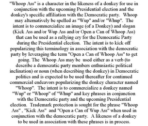 "WHOOP ASS" IS A CHARACTER IN THE LIKENESS OF A DONKEY FOR USE IN CONJUNCTION WITH THE UPCOMING PRESIDENTIAL ELECTION AND THE DONKEY'S SPECIFIC AFFILIATION WITH THE DEMOCRATIC PARTY. WHOOP MAY ALTERNATIVELY BE SPELLED AS "WUP" AND/OR "WHUP". THE INTENT IS TO COMMERCIALIZE AN IMAGE (OF A DONKEY) AND SLOGAN (KICK ASS AND/OR WUP ASS AND/OR OPEN A CAN OF WHOOP ASS) THAT CAN BE USED AS A RALLYING CRY FOR THE DEMOCRATIC PARTY DURING THE PRESIDENTIAL ELECTION. THE INTENT IS TO KICK OFF POPULARIZING THIS TERMINOLOGY IN ASSOCIATION WITH THE DEMOCRATIC PARTY BY LEVERAGING THE TERM "OPEN A CAN OF WHOOP ASS" TO GET GOING. THE WHOOP ASS MAY BE USED EITHER AS A VERB (TO DESCRIBE A DEMOCRATIC PARTY MEMBERS ENTHUSIASTIC POLITICAL INCLINATION) OR NOUN (WHEN DESCRIBING THE DONKEY) IN DEMOCRATIC POLITICS AND IS EXPECTED TO BE USED THEREAFTER FOR CONTINUED COMMERCIAL ENDEAVORS POPULARIZING THE DONKEY CHARACTER NAMED "WHOOP". THE INTENT IS TO COMMERCIALIZE A DONKEY NAMED "WUP" OR "WHOOP" OF "WHUP" AND KEY PHRASES IN CONJUNCTION WITH THE DEMOCRATIC PARTY AND THE UPCOMING PRESIDENTIAL ELECTION. TRADEMARK PROTECTION IS SOUGHT FOR THE PHRASE "WHOOP ASS" , "KICK ASS" AND "OPEN A CAN OF WUP ASS" WHEN USED IN CONJUNCTION WITH THE DEMOCRATIC PARTY. A LIKENESS OF A DONKEY TO BE USED IN ASSOCIATION WITH THESE PHRASES IS IN PROCESS.