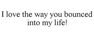 I LOVE THE WAY YOU BOUNCED INTO MY LIFE!