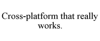 CROSS-PLATFORM THAT REALLY WORKS.