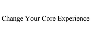 CHANGE YOUR CORE EXPERIENCE