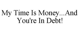 MY TIME IS MONEY...AND YOU'RE IN DEBT!