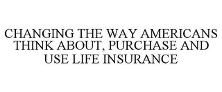 CHANGING THE WAY AMERICANS THINK ABOUT, PURCHASE AND USE LIFE INSURANCE