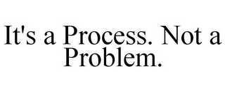 IT'S A PROCESS. NOT A PROBLEM.