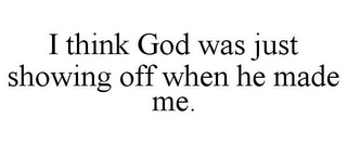 I THINK GOD WAS JUST SHOWING OFF WHEN HE MADE ME.