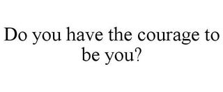 DO YOU HAVE THE COURAGE TO BE YOU?