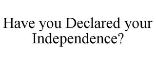 HAVE YOU DECLARED YOUR INDEPENDENCE?