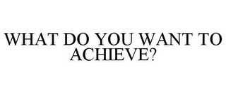 WHAT DO YOU WANT TO ACHIEVE?