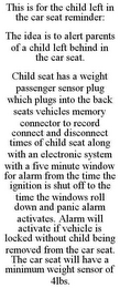 THIS IS FOR THE CHILD LEFT IN THE CAR SEAT REMINDER: THE IDEA IS TO ALERT PARENTS OF A CHILD LEFT BEHIND IN THE CAR SEAT. CHILD SEAT HAS A WEIGHT PASSENGER SENSOR PLUG WHICH PLUGS INTO THE BACK SEATS VEHICLES MEMORY CONNECTOR TO RECORD CONNECT AND DISCONNECT TIMES OF CHILD SEAT ALONG WITH AN ELECTRONIC SYSTEM WITH A FIVE MINUTE WINDOW FOR ALARM FROM THE TIME THE IGNITION IS SHUT OFF TO THE TIME THE WINDOWS ROLL DOWN AND PANIC ALARM ACTIVATES. ALARM WILL ACTIVATE IF VEHICLE IS LOCKED WITHOUT CHILD BEING REMOVED FROM THE CAR SEAT. THE CAR SEAT WILL HAVE A MINIMUM WEIGHT SENSOR OF 4LBS.