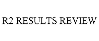 R2 RESULTS REVIEW