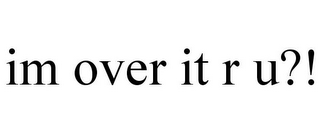 IM OVER IT R U?!