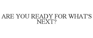 ARE YOU READY FOR WHAT'S NEXT?