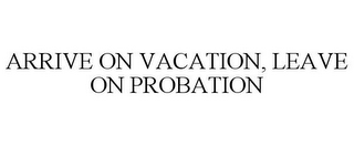 ARRIVE ON VACATION, LEAVE ON PROBATION