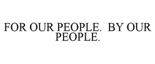 FOR OUR PEOPLE. BY OUR PEOPLE.