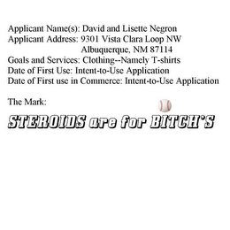 APPLICANT NAME(S): DAVID AND LISETTE NEGRON APPLICANT ADDRESS: 9301 VISTA CLARA LOOP NW ALBUQUERQUE, NM 87114 GOALS AND SERVICES: CLOTHING--NAMELY T-SHIRTS DATE OF FIRST USE: INTENT-TO-USE APPLICATION DATE OF FIRST USE IN COMMERCE: INTENT-TO-USE APPLICATION THE MARK: STEROIDS ARE FOR BITCH'S