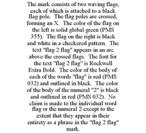 THE MARK CONSISTS OF TWO WAVING FLAGS, EACH OF WHICH IS ATTACHED TO A BLACK FLAG POLE. THE FLAG POLES ARE CROSSED, FORMING AN X. THE COLOR OF THE FLAG ON THE LEFT IS SOLID GLOBAL GREEN (PMS 355). THE FLAG ON THE RIGHT IS BLACK AND WHITE IN A CHECKERED PATTERN. THE TEXT "FLAG 2 FLAG" APPEARS IN AN ARC ABOVE THE CROSSED FLAGS. THE FONT FOR THE TEXT "FLAG 2 FLAG" IS ROCKWELL EXTRA BOLD. THE COLOR OF THE BODY OF EACH OF THE WORDS "FLAG" IS RED (PMS 032) AND OUTLINED IN BLACK. THE COLOR OF THE BODY OF THE NUMERAL "2" IS BLACK AND OUTLINED IN RED (PMS 032). NO CLAIM IS MADE TO THE INDIVIDUAL WORD FLAG OR THE NUMERAL 2 EXCEPT TO THE EXTENT THAT THEY APPEAR IN THEIR ENTIRETY AS A PHRASE IN THE "FLAG 2 FLAG" MARK.