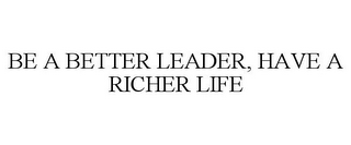 BE A BETTER LEADER, HAVE A RICHER LIFE