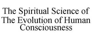 THE SPIRITUAL SCIENCE OF THE EVOLUTION OF HUMAN CONSCIOUSNESS