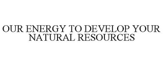 OUR ENERGY TO DEVELOP YOUR NATURAL RESOURCES