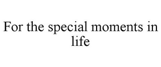 FOR THE SPECIAL MOMENTS IN LIFE