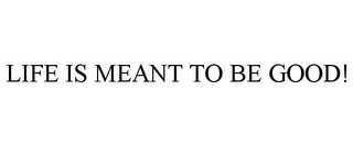 LIFE IS MEANT TO BE GOOD!