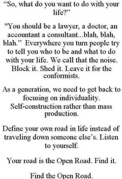 "SO, WHAT DO YOU WANT TO DO WITH YOUR LIFE?" "YOU SHOULD BE A LAWYER, A DOCTOR, AN ACCOUNTANT A CONSULTANT...BLAH, BLAH, BLAH." EVERYWHERE YOU TURN PEOPLE TRY TO TELL YOU WHO TO BE AND WHAT TO DO WITH YOUR LIFE. WE CALL THAT THE NOISE. BLOCK IT. SHED IT. LEAVE IT FOR THE CONFORMISTS. AS A GENERATION, WE NEED TO GET BACK TO FOCUSING ON INDIVIDUALITY. SELF-CONSTRUCTION RATHER THAN MASS PRODUCTION. DEFINE YOUR OWN ROAD IN LIFE INSTEAD OF TRAVELING DOWN SOMEONE ELSE'S. LISTEN TO YOURSELF. YOUR ROAD IS THE OPEN ROAD. FIND IT. FIND THE OPEN ROAD.