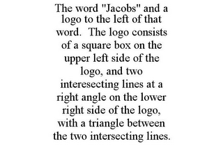 THE WORD "JACOBS" AND A LOGO TO THE LEFT OF THAT WORD. THE LOGO CONSISTS OF A SQUARE BOX ON THE UPPER LEFT SIDE OF THE LOGO, AND TWO INTERESECTING LINES AT A RIGHT ANGLE ON THE LOWER RIGHT SIDE OF THE LOGO, WITH A TRIANGLE BETWEEN THE TWO INTERSECTING LINES.