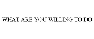 WHAT ARE YOU WILLING TO DO