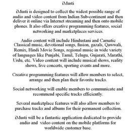 IMUSTI IMUSTI IS DESIGNED TO COLLECT THE WIDEST POSSIBLE RANGE OF AUDIO AND VIDEO CONTENT FROM INDIAN SUB-CONTINENT AND THEN DELIVER IT ONLINE VIA INTERNET STREAMING AND THEN ONTO MOBILE PHONES. IT ALSO OFFERS CREATIVE PROGRAMMING FEATURES, SOCIAL NETWORKING AND MARKETPLACES SERVICES. AUDIO CONTENT WILL INCLUDE HINDUSTANI AND CARNATIC CLASSICAL MUSIC, DEVOTIONAL SONGS, FUSION, GAZALS, QAWWALI, REMIX, HINDI MOVIE SONGS, REGIONAL MUSIC IN WIDE VARIETY OF LANGUAGES LIKE PUNJABI, TAMIL, TELUGU, GUJARATI, MARATHI, URDU, ETC. VIDEO CONTENT WILL INCLUDE MUSICAL SHOWS, REALITY SHOWS, LIVE CONCERTS, SPORTING EVENTS AND MORE. CREATIVE PROGRAMMING FEATURES WILL ALLOW MEMBERS TO SELECT, ARRANGE AND THEN PLAN THEIR FAVORITE TRACKS. SOCIAL NETWORKING WILL ENABLE MEMBERS TO COMMUNICATE AND RECOMMEND SPECIFIC TRACKS EFFICIENTLY. SEVERAL MARKETPLACE FEATURES WILL ALSO ALLOW MEMBERS TO PURCHASE TRACKS AND ALBUMS FOR THEIR PERMANENT COLLECTION. IMUSTI WILL BE A FANTASTIC APPLICATION DEDICATED TO PROVIDE AUDIO AND VIDEO CONTENT ON THE MOBILE PLATFORMS FOR WORLDWIDE CUSTOMER BASE.