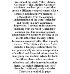 WE SUBMIT THE MARK: "THE LIFETIME CALENDAR". "THE LIFETIME CALENDAR" COMBINES TWO DESCRIPTIVE WORDS THAT CREATE A DIFFERENT COMPOSITE MARK WITH A SEPARATE, NONDESCRIPTIVE MEANING. IT DIFFERENTIATES FROM THE COMMON UNDERSTANDING OF THE WORD "CALENDAR" AND RESULTS IN A NEW COMMERCIAL IMPRESSION. IT CREATES AN INCONGRUOUS MEANING FROM THE WORD "CALENDAR'S" COMMON USE. THE CALENDAR RECORDS COMMEMORATIVE EVENTS BY THE DATE OF THE MONTH RATHER THAN THE DAY. IT THUS BECOMES A PERENNIAL RATHER THAN A YEARLY CALENDAR. "THELIFETIME CALENDAR" ALSO INCLUDES A TEN-PAGE SECTION WHERE THE USER PERMANENTLY RECORDS A COMPENDIUM OF MEDICAL AND FINANCIAL INFORMATION FOR EMERGENCY USE; MEDICAL ADVISE FOR HOME HEALTH INCIDENTS; OTHER IMPORTANT TELEPHONE AND OTHER HOME INFORMATION ITEMS. AS SUCH IT DIFFERENTIATES ITSELF FROM THE TRADITIONAL YEARLY CALENDAR. THERE ARE A TOTAL OF 26 PAGE.