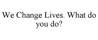 WE CHANGE LIVES. WHAT DO YOU DO?