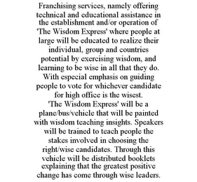 FRANCHISING SERVICES, NAMELY OFFERING TECHNICAL AND EDUCATIONAL ASSISTANCE IN THE ESTABLISHMENT AND/OR OPERATION OF 'THE WISDOM EXPRESS' WHERE PEOPLE AT LARGE WILL BE EDUCATED TO REALIZE THEIR INDIVIDUAL, GROUP AND COUNTRIES POTENTIAL BY EXERCISING WISDOM, AND LEARNING TO BE WISE IN ALL THAT THEY DO. WITH ESPECIAL EMPHASIS ON GUIDING PEOPLE TO VOTE FOR WHICHEVER CANDIDATE FOR HIGH OFFICE IS THE WISEST. 'THE WISDOM EXPRESS' WILL BE A PLANE/BUS/VEHICLE THAT WILL BE PAINTED WITH WISDOM TEACHING INSIGHTS. SPEAKERS WILL BE TRAINED TO TEACH PEOPLE THE STAKES INVOLVED IN CHOOSING THE RIGHT/WISE CANDIDATES. THROUGH THIS VEHICLE WILL BE DISTRIBUTED BOOKLETS EXPLAINING THAT THE GREATEST POSITIVE CHANGE HAS COME THROUGH WISE LEADERS.